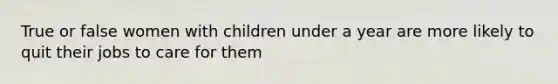 True or false women with children under a year are more likely to quit their jobs to care for them