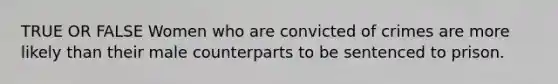 TRUE OR FALSE Women who are convicted of crimes are more likely than their male counterparts to be sentenced to prison.
