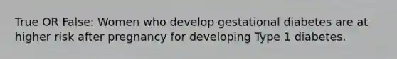 True OR False: Women who develop gestational diabetes are at higher risk after pregnancy for developing Type 1 diabetes.