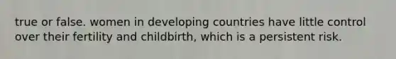 true or false. women in developing countries have little control over their fertility and childbirth, which is a persistent risk.