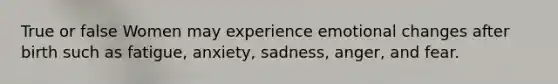 True or false Women may experience emotional changes after birth such as fatigue, anxiety, sadness, anger, and fear.