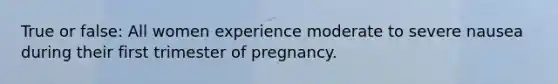 True or false: All women experience moderate to severe nausea during their first trimester of pregnancy.