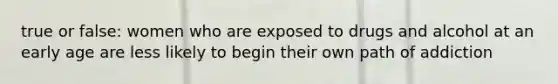 true or false: women who are exposed to drugs and alcohol at an early age are less likely to begin their own path of addiction