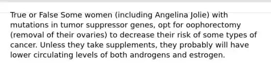 True or False Some women (including Angelina Jolie) with mutations in tumor suppressor genes, opt for oophorectomy (removal of their ovaries) to decrease their risk of some types of cancer. Unless they take supplements, they probably will have lower circulating levels of both androgens and estrogen.