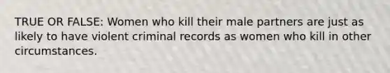 TRUE OR FALSE: Women who kill their male partners are just as likely to have violent criminal records as women who kill in other circumstances.