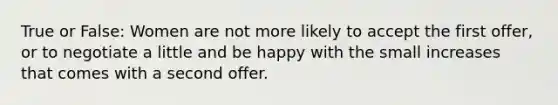 True or False: Women are not more likely to accept the first offer, or to negotiate a little and be happy with the small increases that comes with a second offer.