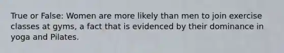 True or False: Women are more likely than men to join exercise classes at gyms, a fact that is evidenced by their dominance in yoga and Pilates.
