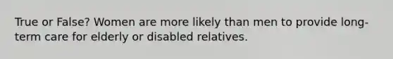 True or False? Women are more likely than men to provide long-term care for elderly or disabled relatives.