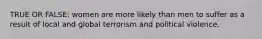 TRUE OR FALSE: women are more likely than men to suffer as a result of local and global terrorism and political violence.