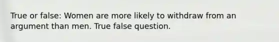 True or false: Women are more likely to withdraw from an argument than men. True false question.