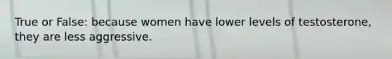 True or False: because women have lower levels of testosterone, they are less aggressive.