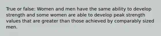 True or false: Women and men have the same ability to develop strength and some women are able to develop peak strength values that are greater than those achieved by comparably sized men.