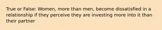 True or False: Women, more than men, become dissatisfied in a relationship if they perceive they are investing more into it than their partner