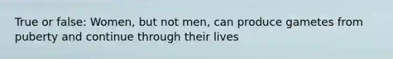 True or false: Women, but not men, can produce gametes from puberty and continue through their lives