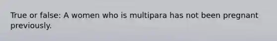 True or false: A women who is multipara has not been pregnant previously.