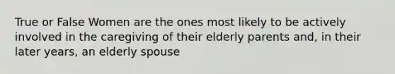 True or False Women are the ones most likely to be actively involved in the caregiving of their elderly parents and, in their later years, an elderly spouse