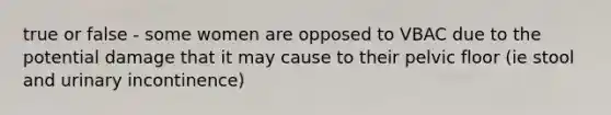true or false - some women are opposed to VBAC due to the potential damage that it may cause to their pelvic floor (ie stool and urinary incontinence)