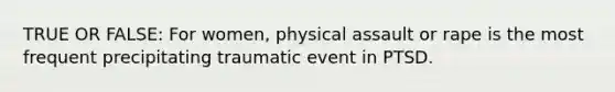 TRUE OR FALSE: For women, physical assault or rape is the most frequent precipitating traumatic event in PTSD.