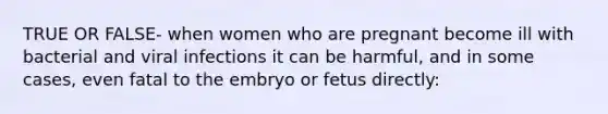 TRUE OR FALSE- when women who are pregnant become ill with bacterial and viral infections it can be harmful, and in some cases, even fatal to the embryo or fetus directly: