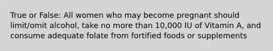 True or False: All women who may become pregnant should limit/omit alcohol, take no more than 10,000 IU of Vitamin A, and consume adequate folate from fortified foods or supplements