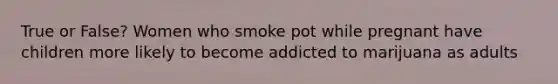 True or False? Women who smoke pot while pregnant have children more likely to become addicted to marijuana as adults