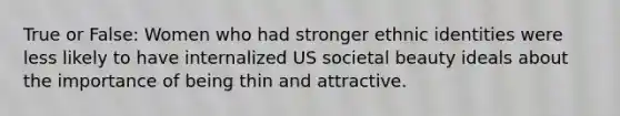 True or False: Women who had stronger ethnic identities were less likely to have internalized US societal beauty ideals about the importance of being thin and attractive.