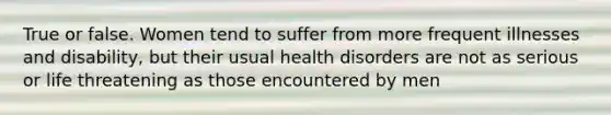 True or false. Women tend to suffer from more frequent illnesses and disability, but their usual health disorders are not as serious or life threatening as those encountered by men