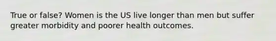 True or false? Women is the US live longer than men but suffer greater morbidity and poorer health outcomes.