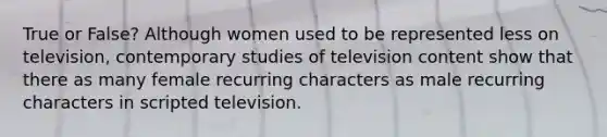 True or False? Although women used to be represented less on television, contemporary studies of television content show that there as many female recurring characters as male recurring characters in scripted television.