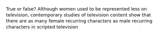 True or false? Although women used to be represented less on television, contemporary studies of television content show that there are as many female recurring characters as male recurring characters in scripted television