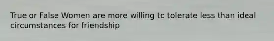 True or False Women are more willing to tolerate less than ideal circumstances for friendship