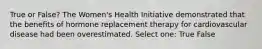 True or False? The Women's Health Initiative demonstrated that the benefits of hormone replacement therapy for cardiovascular disease had been overestimated. Select one: True False