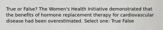 True or False? The Women's Health Initiative demonstrated that the benefits of hormone replacement therapy for cardiovascular disease had been overestimated. Select one: True False