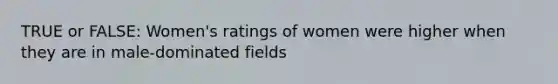 TRUE or FALSE: Women's ratings of women were higher when they are in male-dominated fields