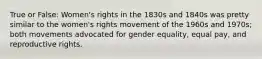 True or False: Women's rights in the 1830s and 1840s was pretty similar to the women's rights movement of the 1960s and 1970s; both movements advocated for gender equality, equal pay, and reproductive rights.