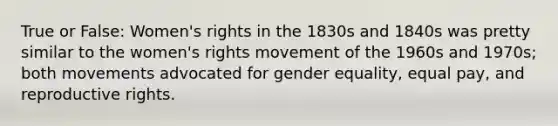 True or False: Women's rights in the 1830s and 1840s was pretty similar to the women's rights movement of the 1960s and 1970s; both movements advocated for gender equality, equal pay, and reproductive rights.