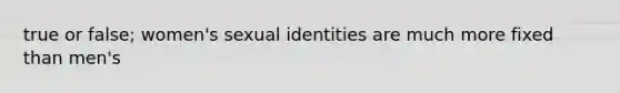 true or false; women's sexual identities are much more fixed than men's