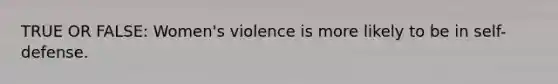 TRUE OR FALSE: Women's violence is more likely to be in self-defense.