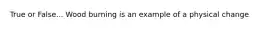 True or False... Wood burning is an example of a physical change