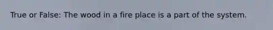True or False: The wood in a fire place is a part of the system.