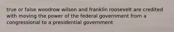 true or false woodrow wilson and franklin roosevelt are credited with moving the power of the federal government from a congressional to a presidential government