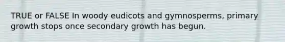 TRUE or FALSE In woody eudicots and gymnosperms, primary growth stops once secondary growth has begun.