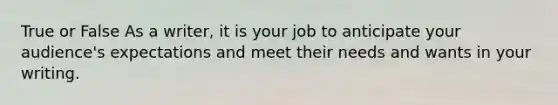 True or False As a writer, it is your job to anticipate your audience's expectations and meet their needs and wants in your writing.