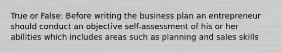 True or False: Before writing the business plan an entrepreneur should conduct an objective self-assessment of his or her abilities which includes areas such as planning and sales skills