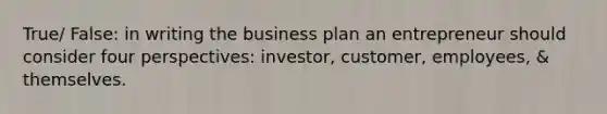 True/ False: in writing the business plan an entrepreneur should consider four perspectives: investor, customer, employees, & themselves.