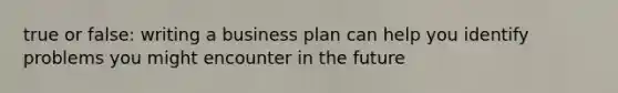 true or false: writing a business plan can help you identify problems you might encounter in the future