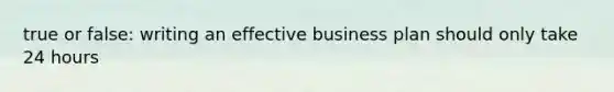 true or false: writing an effective business plan should only take 24 hours