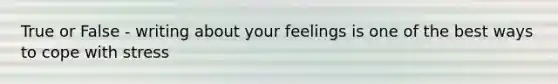 True or False - writing about your feelings is one of the best ways to cope with stress