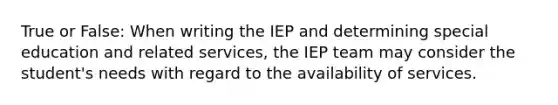 True or False: When writing the IEP and determining special education and related services, the IEP team may consider the student's needs with regard to the availability of services.