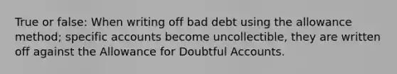 True or false: When writing off bad debt using the allowance method; specific accounts become uncollectible, they are written off against the Allowance for Doubtful Accounts.